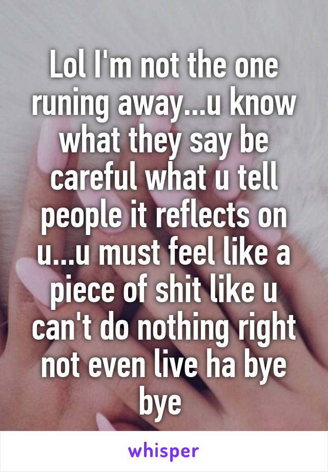 Lol I'm not the one runing away...u know what they say be careful what u tell people it reflects on u...u must feel like a piece of shit like u can't do nothing right not even live ha bye bye 