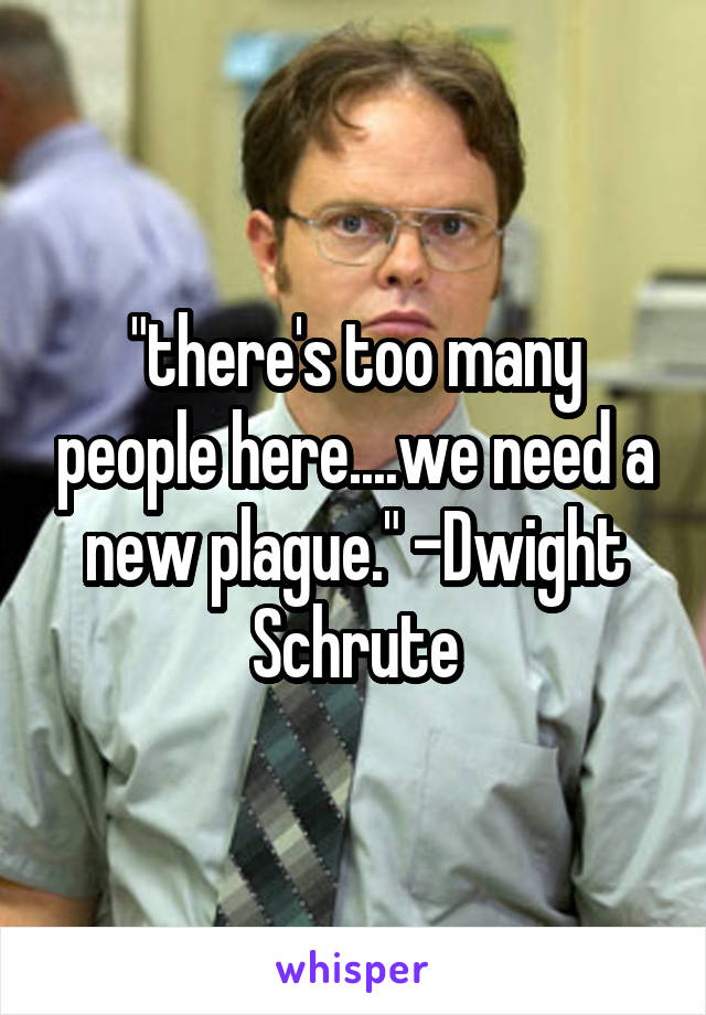 "there's too many people here....we need a new plague." -Dwight Schrute