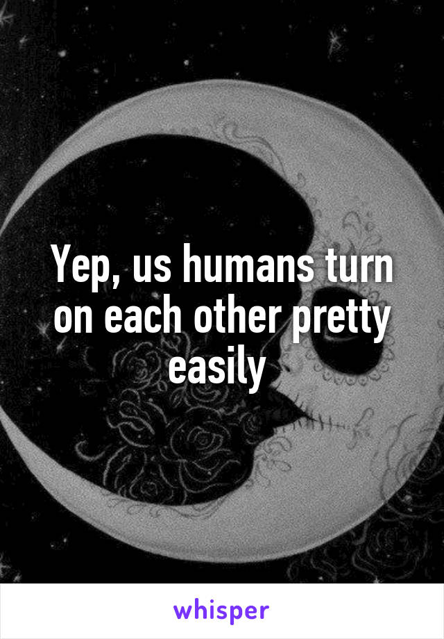 Yep, us humans turn on each other pretty easily 