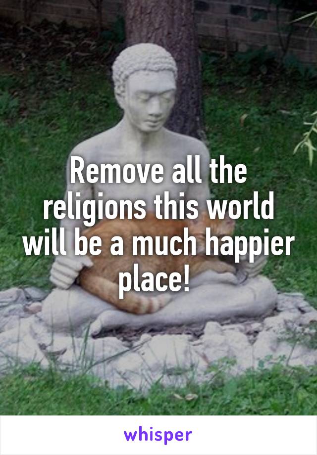 Remove all the religions this world will be a much happier place! 