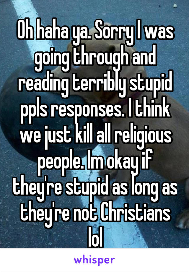 Oh haha ya. Sorry I was going through and reading terribly stupid ppls responses. I think we just kill all religious people. Im okay if they're stupid as long as they're not Christians lol