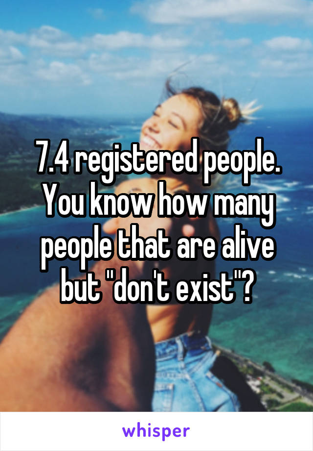 7.4 registered people. You know how many people that are alive but "don't exist"?