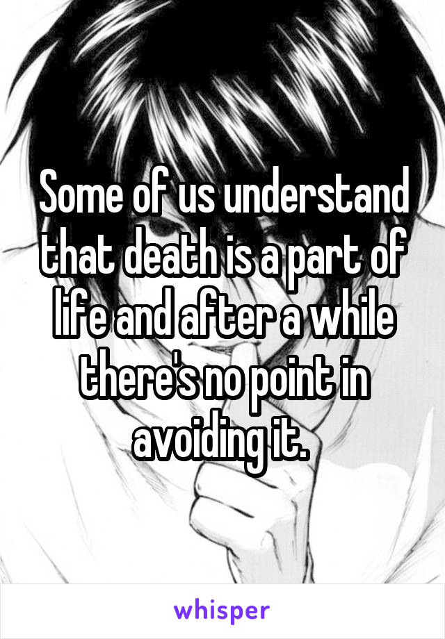 Some of us understand that death is a part of life and after a while there's no point in avoiding it. 