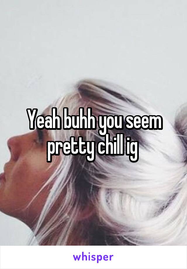 Yeah buhh you seem pretty chill ig 