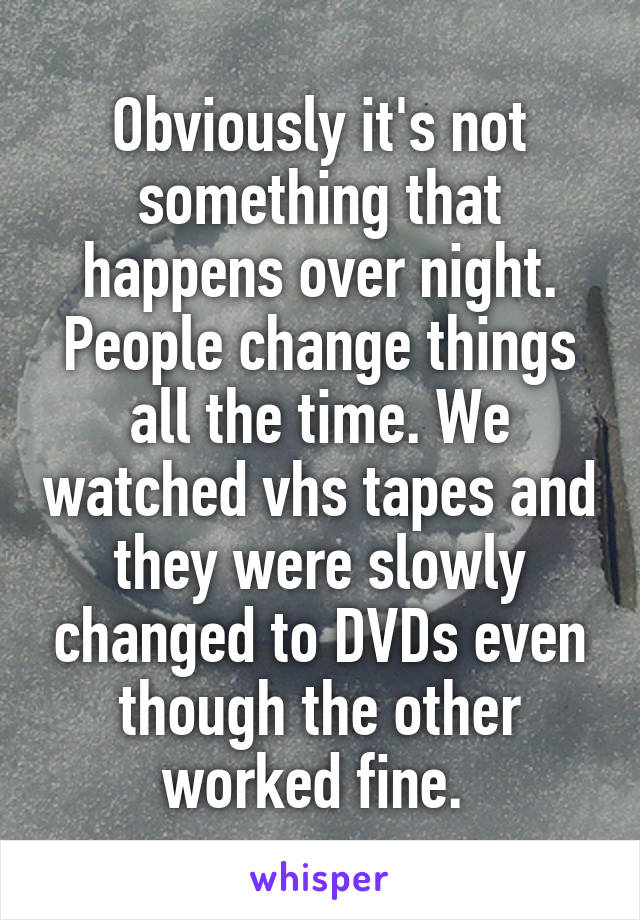 Obviously it's not something that happens over night. People change things all the time. We watched vhs tapes and they were slowly changed to DVDs even though the other worked fine. 