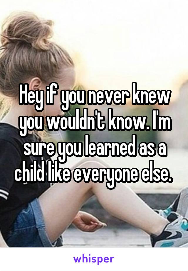 Hey if you never knew you wouldn't know. I'm sure you learned as a child like everyone else. 