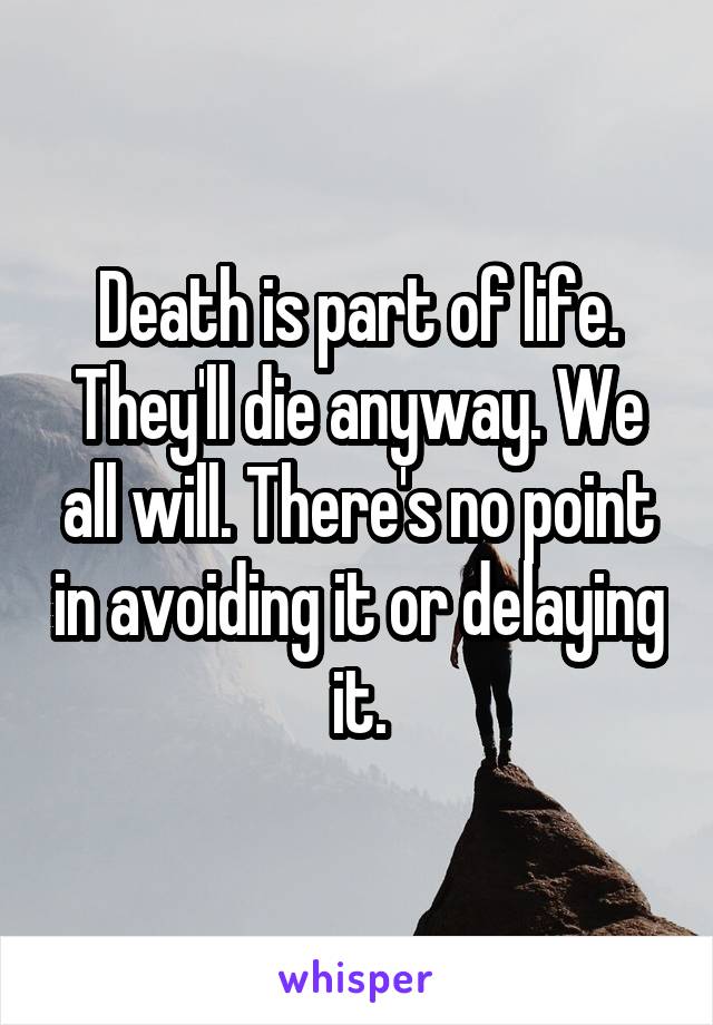 Death is part of life. They'll die anyway. We all will. There's no point in avoiding it or delaying it.