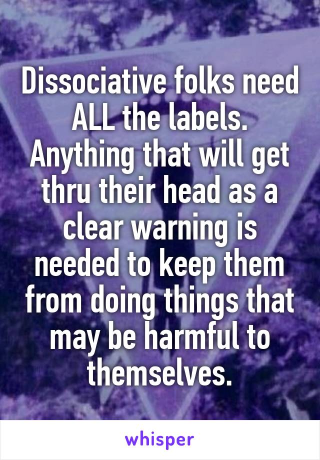 Dissociative folks need ALL the labels. Anything that will get thru their head as a clear warning is needed to keep them from doing things that may be harmful to themselves.