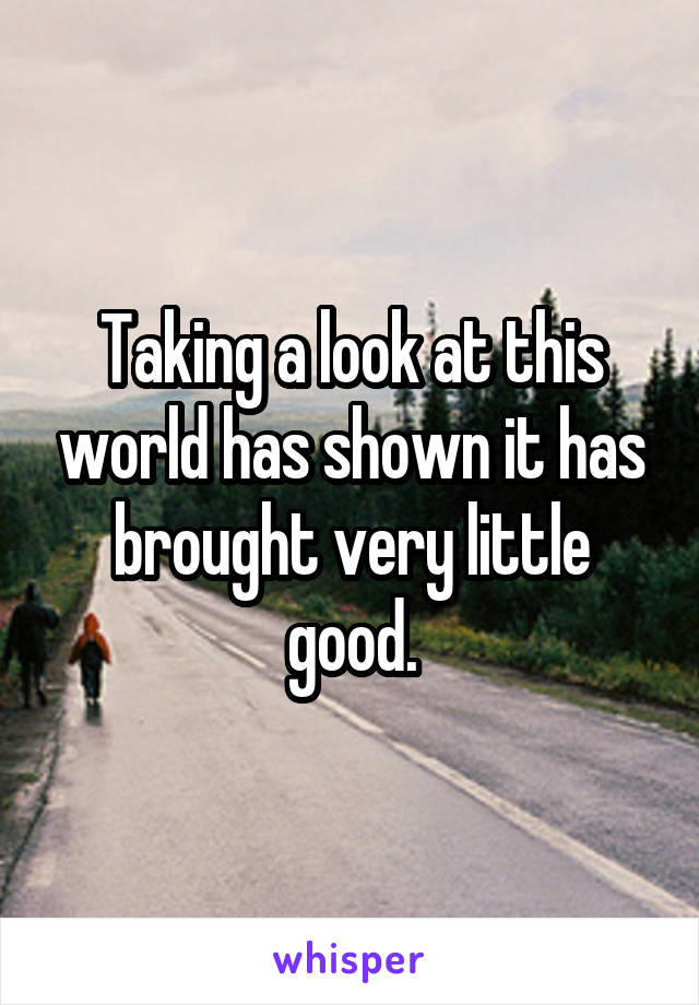 Taking a look at this world has shown it has brought very little good.