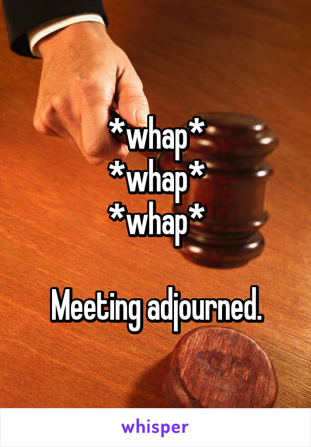 *whap*
*whap*
*whap*

Meeting adjourned.