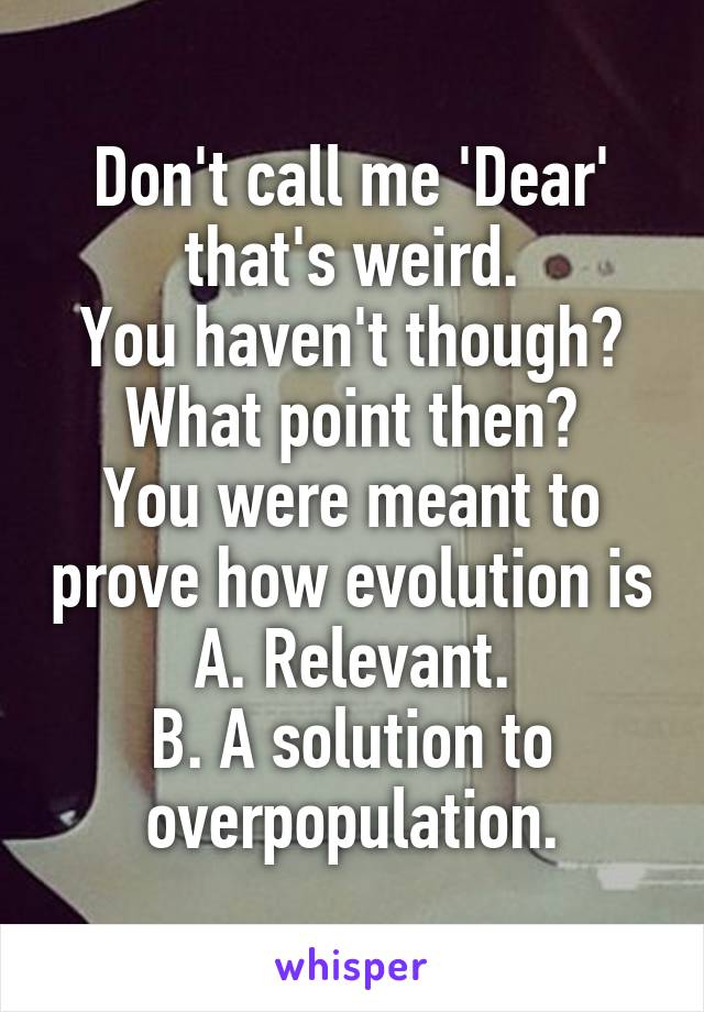 Don't call me 'Dear' that's weird.
You haven't though? What point then?
You were meant to prove how evolution is
A. Relevant.
B. A solution to overpopulation.