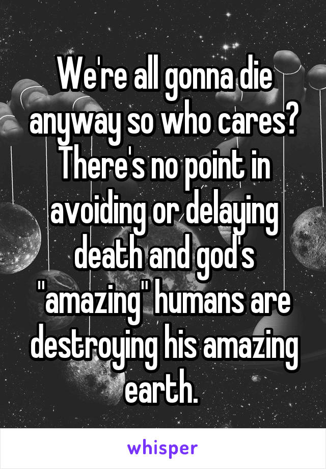 We're all gonna die anyway so who cares? There's no point in avoiding or delaying death and god's "amazing" humans are destroying his amazing earth. 