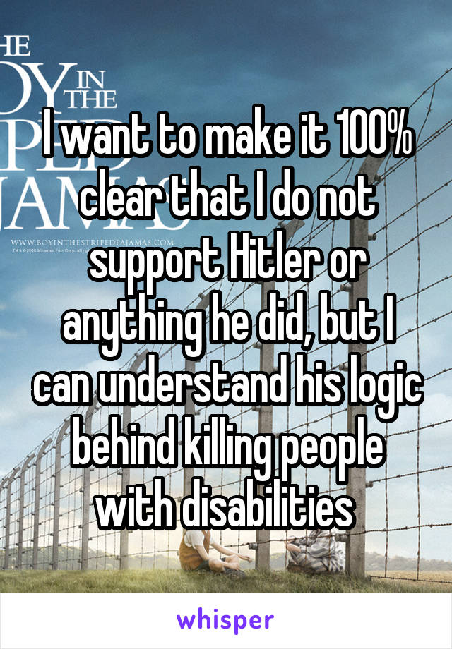 I want to make it 100% clear that I do not support Hitler or anything he did, but I can understand his logic behind killing people with disabilities 