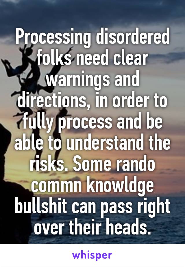 Processing disordered folks need clear warnings and directions, in order to fully process and be able to understand the risks. Some rando commn knowldge bullshit can pass right over their heads.