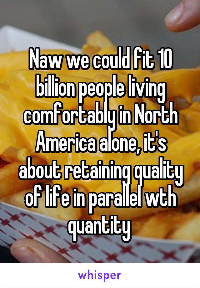 Naw we could fit 10 billion people living comfortably in North America alone, it's about retaining quality of life in parallel wth quantity 