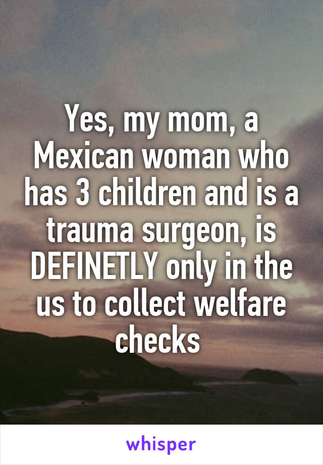 Yes, my mom, a Mexican woman who has 3 children and is a trauma surgeon, is DEFINETLY only in the us to collect welfare checks 