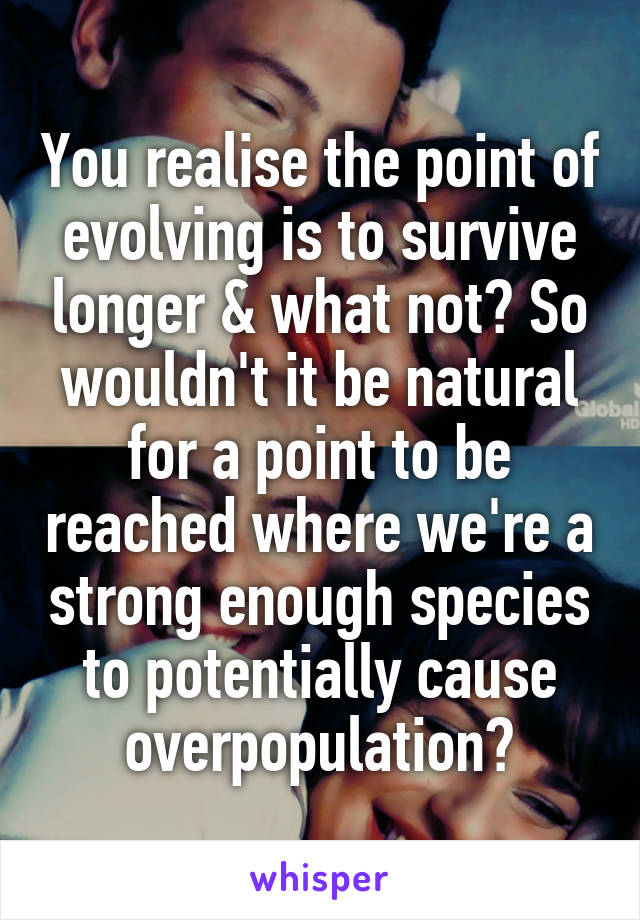 You realise the point of evolving is to survive longer & what not? So wouldn't it be natural for a point to be reached where we're a strong enough species to potentially cause overpopulation?