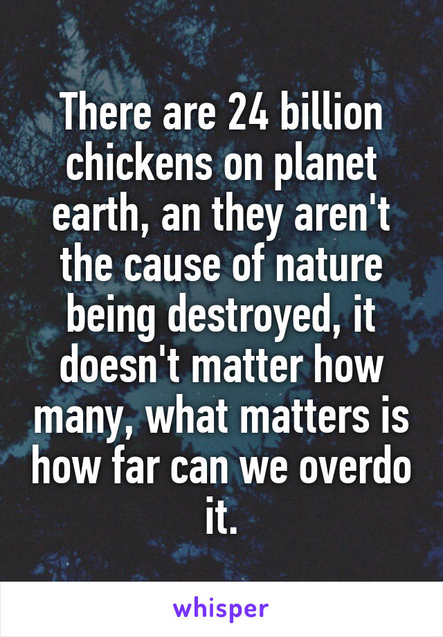 There are 24 billion chickens on planet earth, an they aren't the cause of nature being destroyed, it doesn't matter how many, what matters is how far can we overdo it.