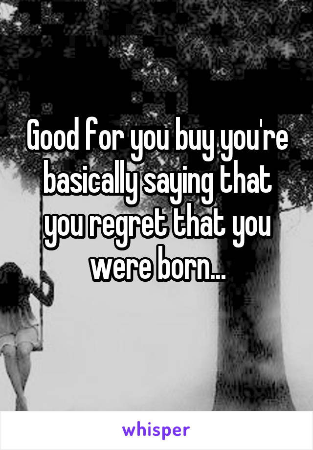 Good for you buy you're basically saying that you regret that you were born...
