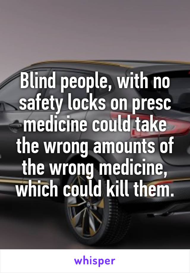 Blind people, with no safety locks on presc medicine could take the wrong amounts of the wrong medicine, which could kill them.