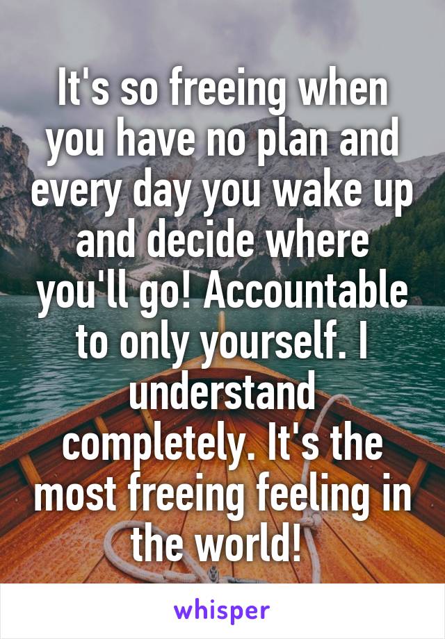 It's so freeing when you have no plan and every day you wake up and decide where you'll go! Accountable to only yourself. I understand completely. It's the most freeing feeling in the world! 