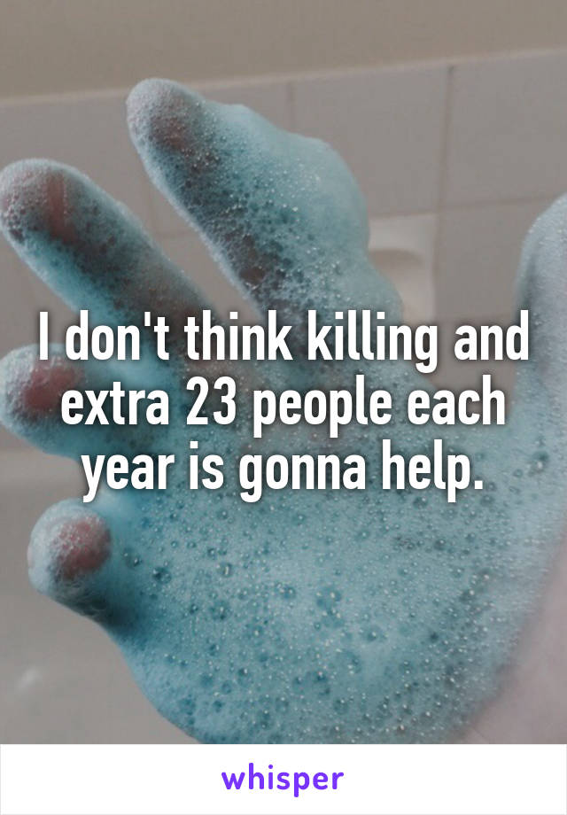 I don't think killing and extra 23 people each year is gonna help.