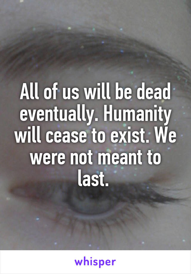 All of us will be dead eventually. Humanity will cease to exist. We were not meant to last. 