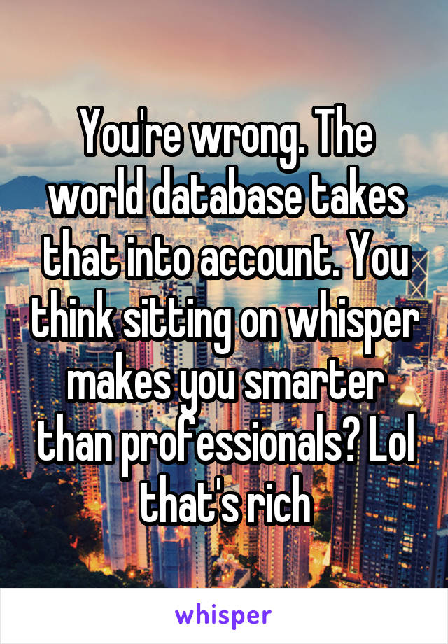 You're wrong. The world database takes that into account. You think sitting on whisper makes you smarter than professionals? Lol that's rich