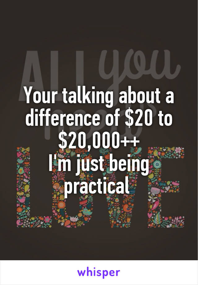 Your talking about a difference of $20 to $20,000++
I'm just being practical 