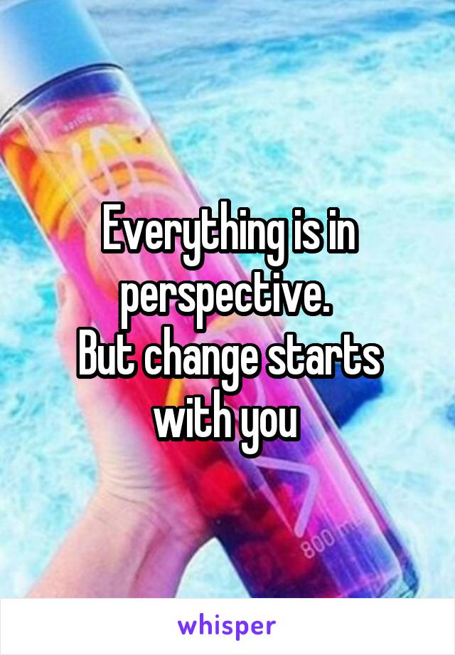 Everything is in perspective. 
But change starts with you 