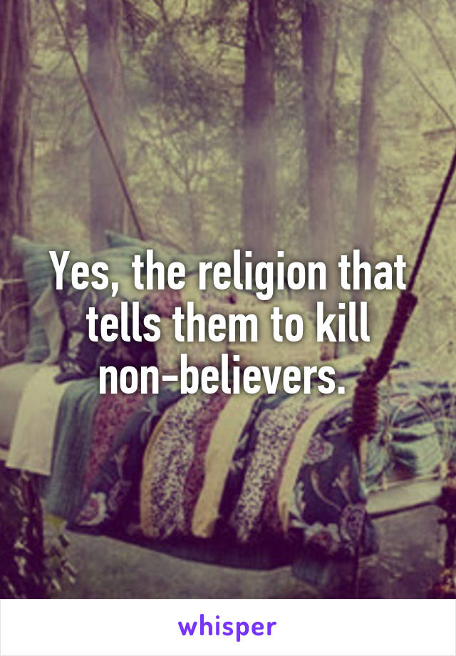 Yes, the religion that tells them to kill non-believers. 