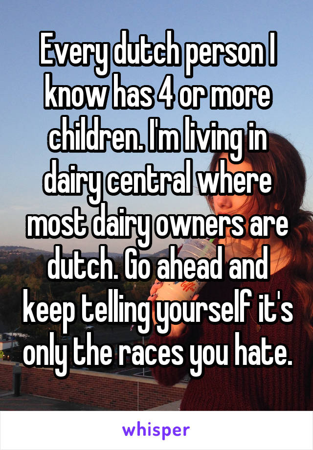 Every dutch person I know has 4 or more children. I'm living in dairy central where most dairy owners are dutch. Go ahead and keep telling yourself it's only the races you hate. 