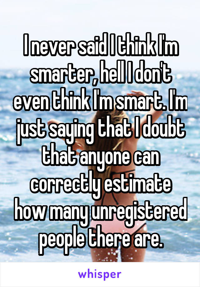 I never said I think I'm smarter, hell I don't even think I'm smart. I'm just saying that I doubt that anyone can correctly estimate how many unregistered people there are.