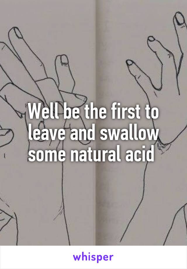 Well be the first to leave and swallow some natural acid 