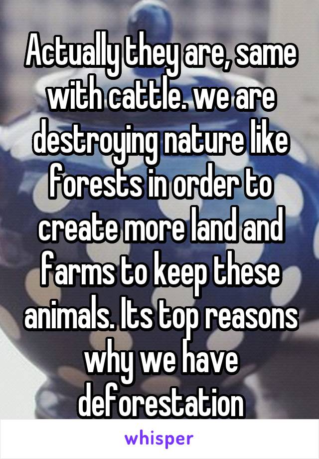 Actually they are, same with cattle. we are destroying nature like forests in order to create more land and farms to keep these animals. Its top reasons why we have deforestation