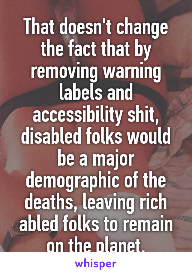 That doesn't change the fact that by removing warning labels and accessibility shit, disabled folks would be a major demographic of the deaths, leaving rich abled folks to remain on the planet.