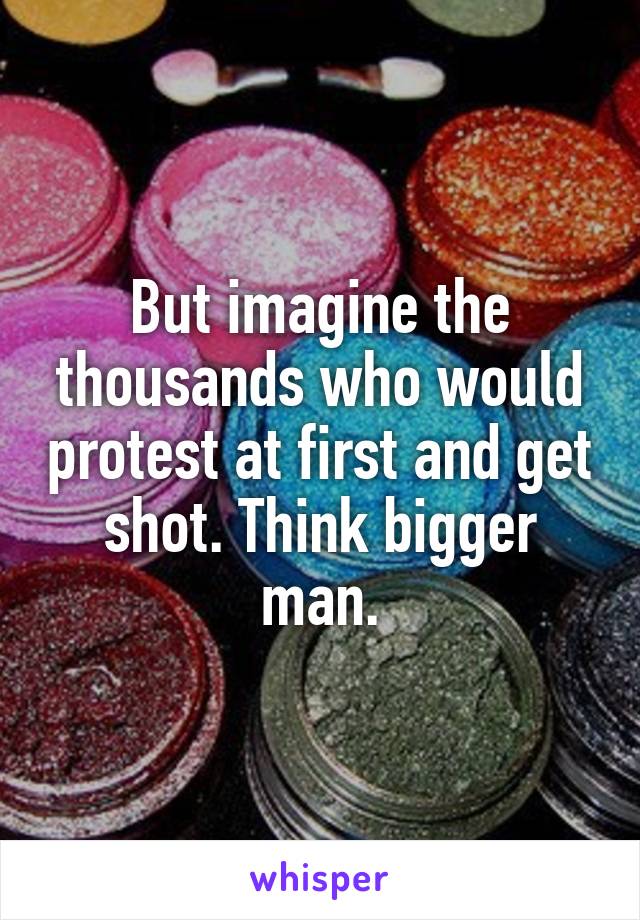 But imagine the thousands who would protest at first and get shot. Think bigger man.