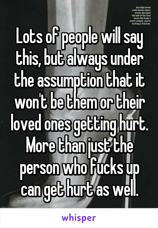 Lots of people will say this, but always under the assumption that it won't be them or their loved ones getting hurt. More than just the person who fucks up can get hurt as well.