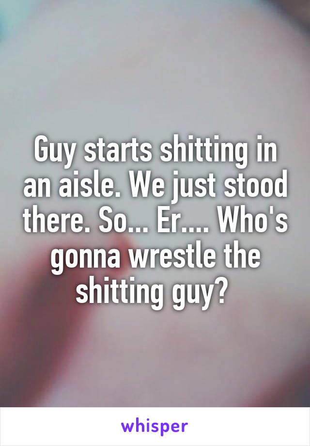 Guy starts shitting in an aisle. We just stood there. So... Er.... Who's gonna wrestle the shitting guy? 
