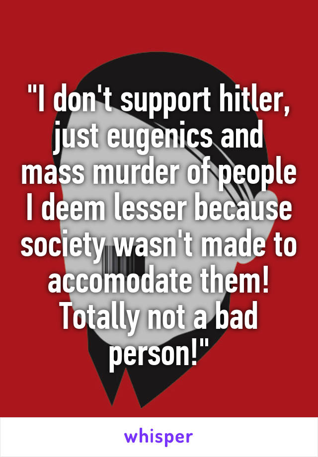 "I don't support hitler, just eugenics and mass murder of people I deem lesser because society wasn't made to accomodate them! Totally not a bad person!"