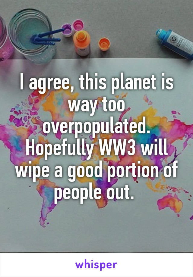 I agree, this planet is way too overpopulated. Hopefully WW3 will wipe a good portion of people out. 