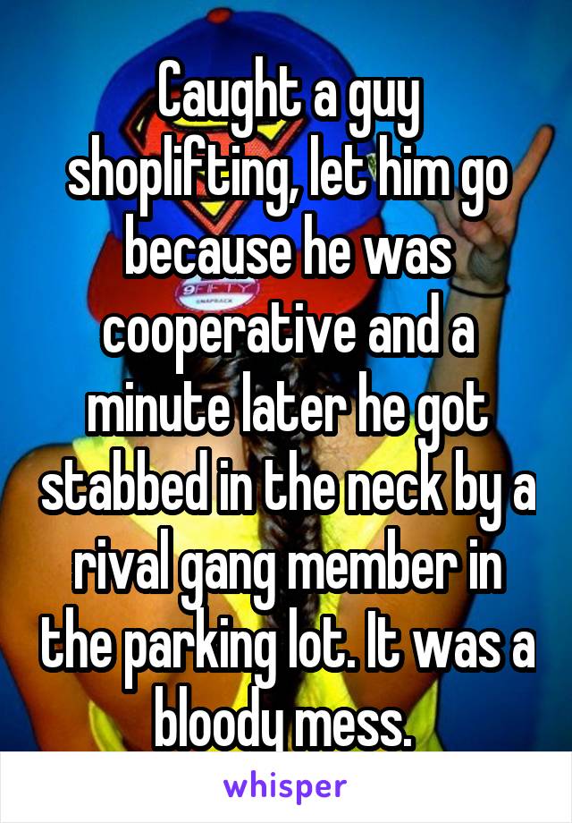 Caught a guy shoplifting, let him go because he was cooperative and a minute later he got stabbed in the neck by a rival gang member in the parking lot. It was a bloody mess. 
