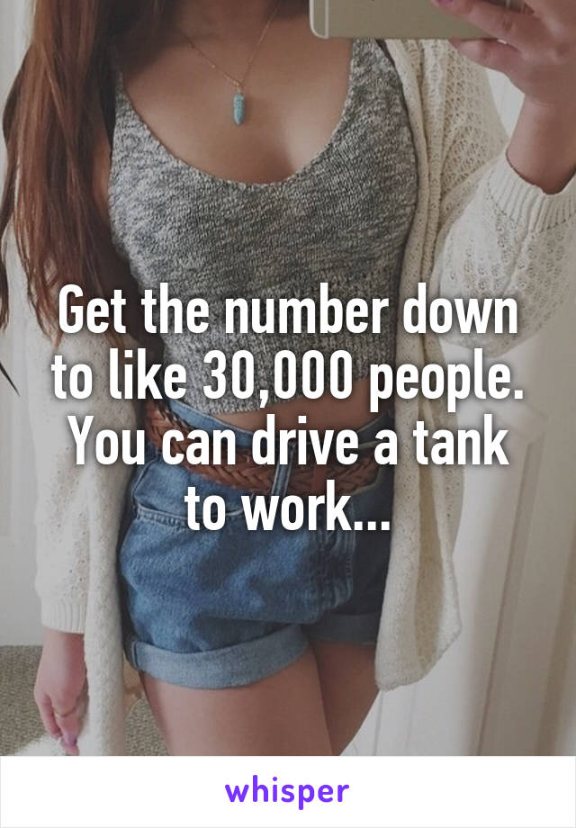 Get the number down to like 30,000 people.
You can drive a tank to work...