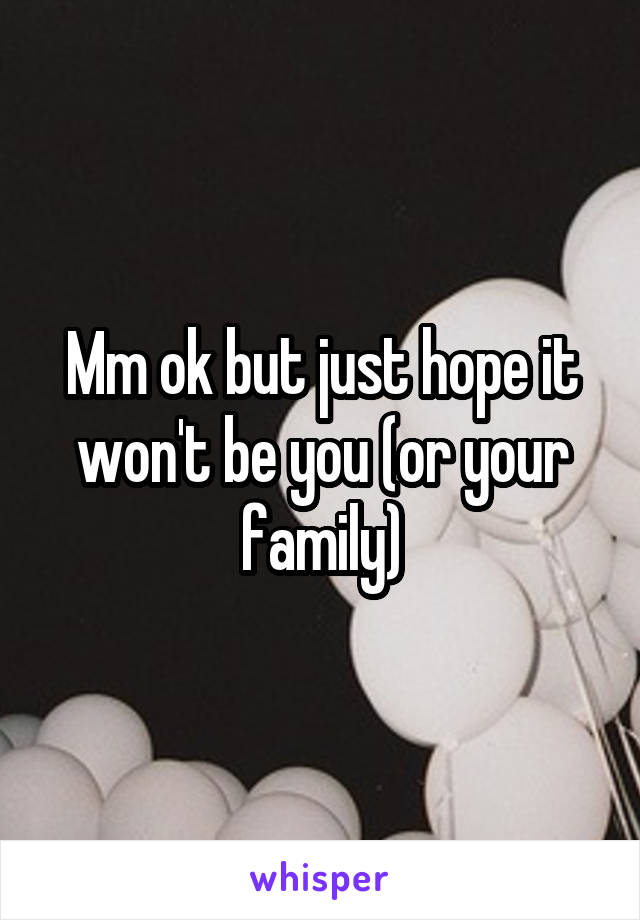 Mm ok but just hope it won't be you (or your family)