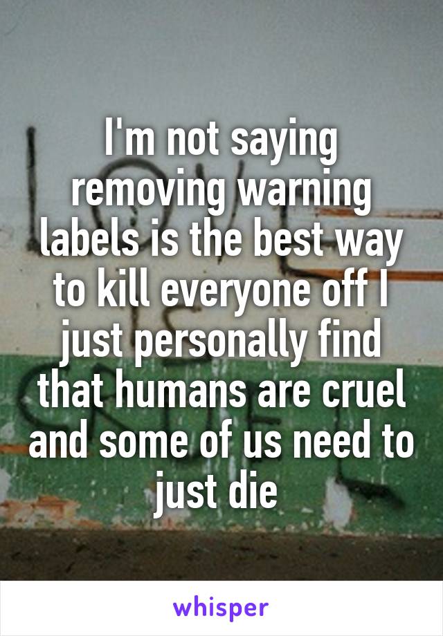 I'm not saying removing warning labels is the best way to kill everyone off I just personally find that humans are cruel and some of us need to just die 