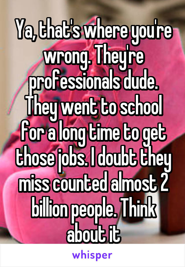 Ya, that's where you're wrong. They're professionals dude. They went to school for a long time to get those jobs. I doubt they miss counted almost 2 billion people. Think about it