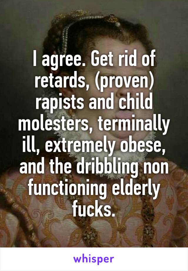 I agree. Get rid of retards, (proven) rapists and child molesters, terminally ill, extremely obese, and the dribbling non functioning elderly fucks.