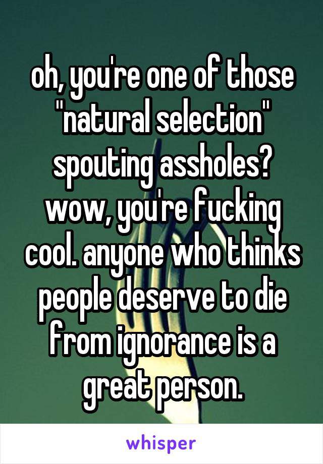 oh, you're one of those "natural selection" spouting assholes? wow, you're fucking cool. anyone who thinks people deserve to die from ignorance is a great person.