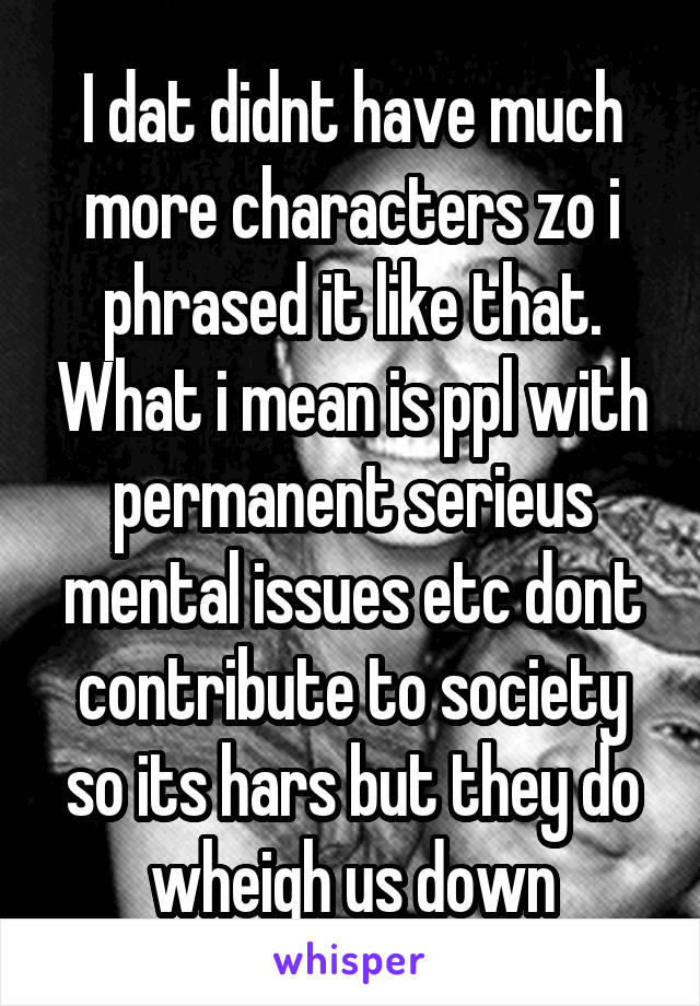 I dat didnt have much more characters zo i phrased it like that. What i mean is ppl with permanent serieus mental issues etc dont contribute to society so its hars but they do wheigh us down