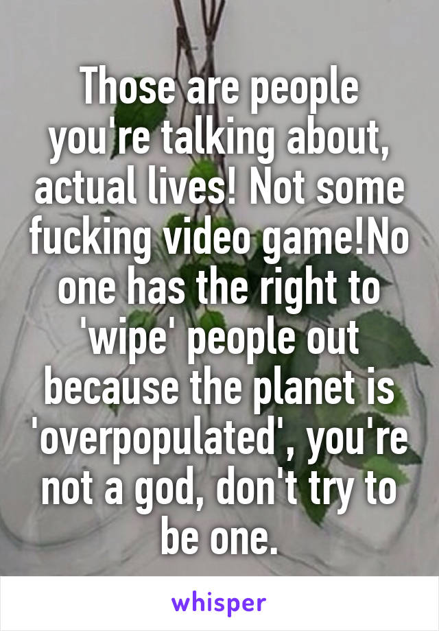 Those are people you're talking about, actual lives! Not some fucking video game!No one has the right to 'wipe' people out because the planet is 'overpopulated', you're not a god, don't try to be one.